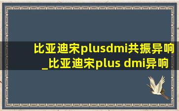 比亚迪宋plusdmi共振异响_比亚迪宋plus dmi异响